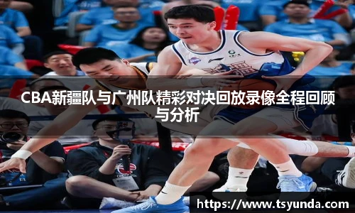 CBA新疆队与广州队精彩对决回放录像全程回顾与分析