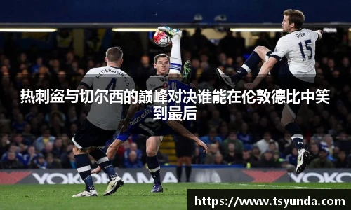 热刺盗与切尔西的巅峰对决谁能在伦敦德比中笑到最后